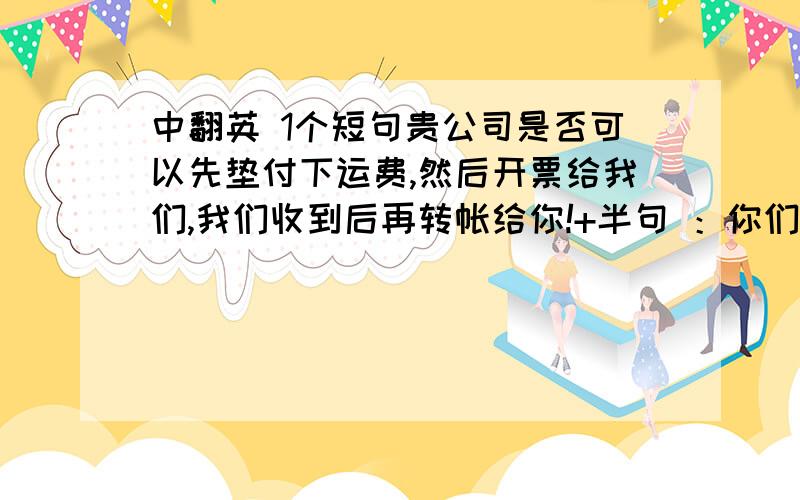 中翻英 1个短句贵公司是否可以先垫付下运费,然后开票给我们,我们收到后再转帐给你!+半句 ：你们垫付后只要将发票开给我们就好了