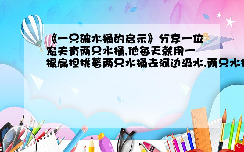 《一只破水桶的启示》分享一位农夫有两只水桶,他每天就用一根扁担挑著两只水桶去河边汲水.两只水桶中有一只有一道裂缝,因此每次到家时这只水桶总是会漏得只剩下半桶水,而另一只桶却