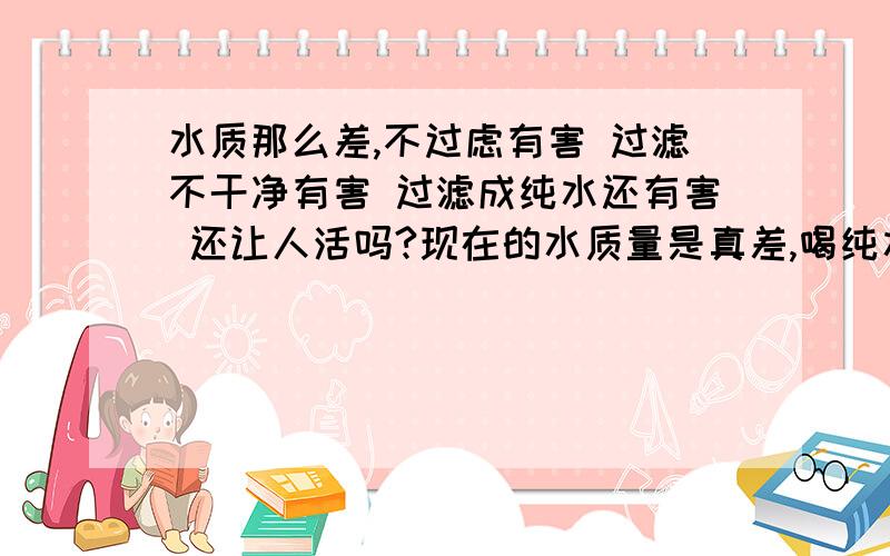 水质那么差,不过虑有害 过滤不干净有害 过滤成纯水还有害 还让人活吗?现在的水质量是真差,喝纯水有人说有害,有什么根据吗?现在家里水质基本都很差,喝没矿物质的水总比喝有害的水要好