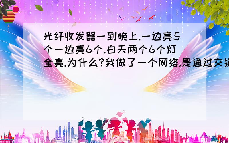 光纤收发器一到晚上.一边亮5个一边亮6个.白天两个6个灯全亮.为什么?我做了一个网络,是通过交换机接了个光线收发器,另一端也是光线收发器接的交换机上网的.刚安上的时候挺好,后来网络