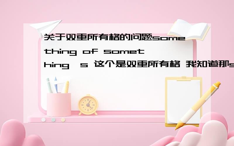 关于双重所有格的问题something of something's 这个是双重所有格 我知道那something of something of something 是不是双重所有格呢?