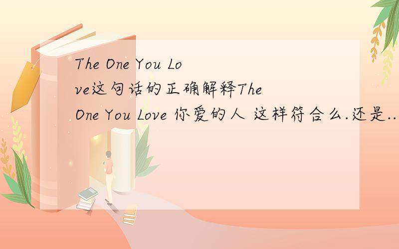 The One You Love这句话的正确解释The One You Love 你爱的人 这样符合么.还是...给个比较标准的吧