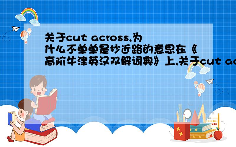 关于cut across,为什么不单单是抄近路的意思在《高阶牛津英汉双解词典》上,关于cut across一短语有两条解释,其中一条为我们熟知的常见解释即“抄近路”关键是下一条：此条解释是“影响,符