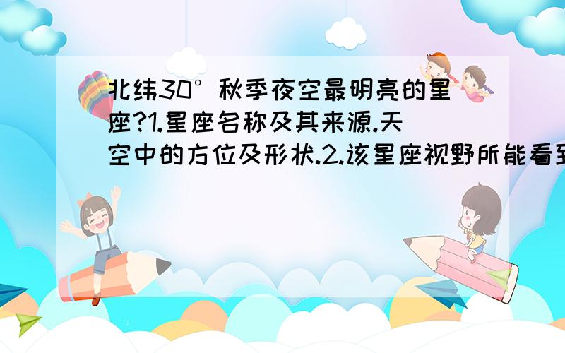 北纬30°秋季夜空最明亮的星座?1.星座名称及其来源.天空中的方位及形状.2.该星座视野所能看到的星等亮度及数目.3.与其毗邻的星座有哪些.