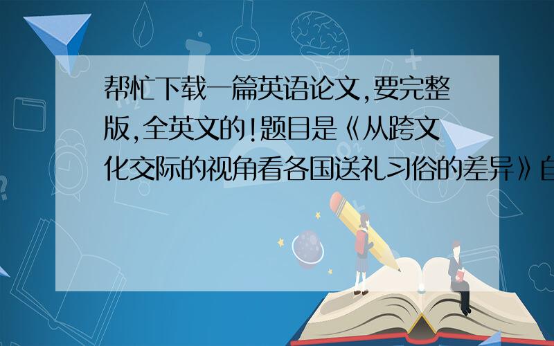 帮忙下载一篇英语论文,要完整版,全英文的!题目是《从跨文化交际的视角看各国送礼习俗的差异》自己看来一下,貌似没有英文 的,这两篇也可以 《个人价值观与送礼行为关系的中美对比研究