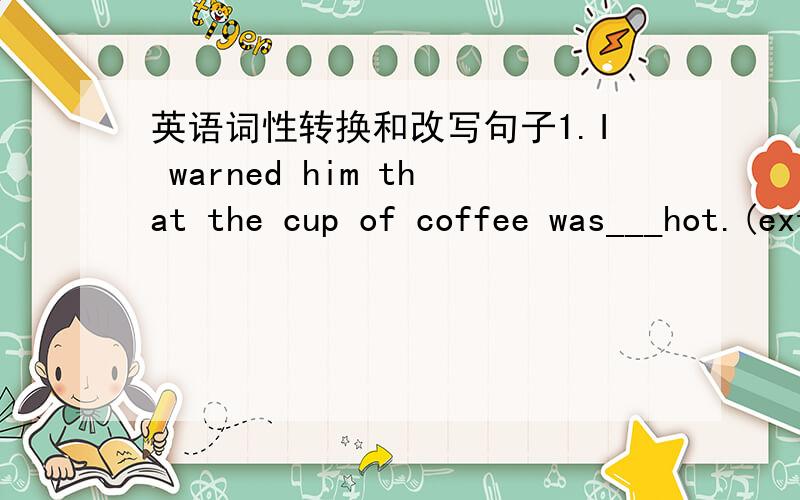 英语词性转换和改写句子1.I warned him that the cup of coffee was___hot.(extreme)2.It's _____that she wore bright red and green clothes today.(surprise)3.Your home is not far home here,so you needn't leave in such a hurry.（保持句意基