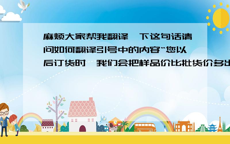 麻烦大家帮我翻译一下这句话请问如何翻译引号中的内容“您以后订货时,我们会把样品价比批货价多出来的部分返还给您”（我的意思是 产品的样品价比批货价高,如果他以后订货,我们会把