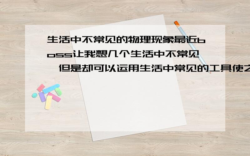 生活中不常见的物理现象最近boss让我想几个生活中不常见,但是却可以运用生活中常见的工具使之发生的物理现象.希望高手们帮个忙 .数量不限,多多益善.boss要求的是10个.谢谢高手们了!不是