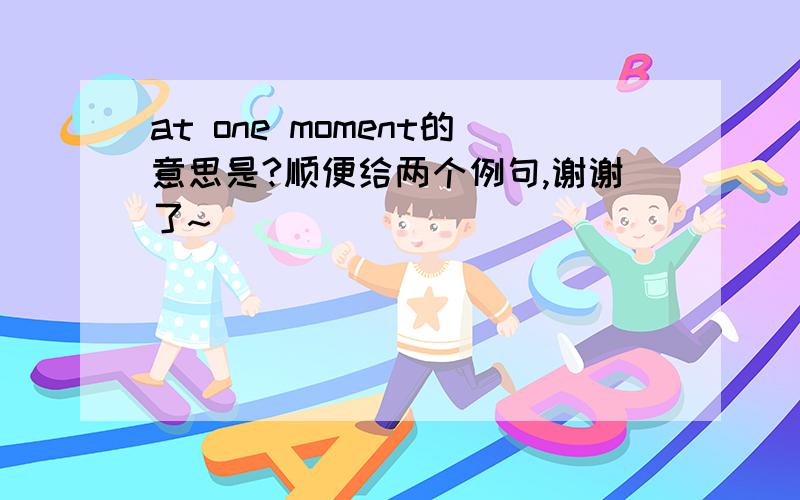 at one moment的意思是?顺便给两个例句,谢谢了~