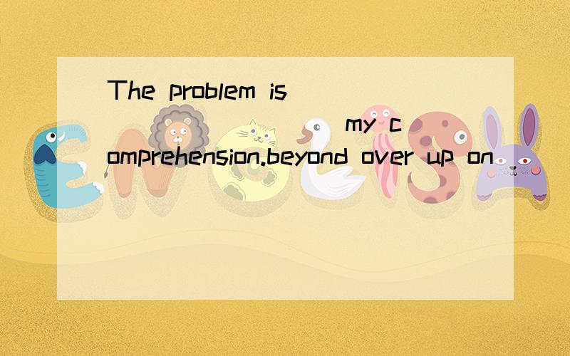 The problem is ________ my comprehension.beyond over up on