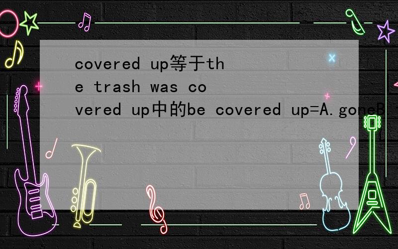 covered up等于the trash was covered up中的be covered up=A.goneB.foundC.stolenD.kept under the earth