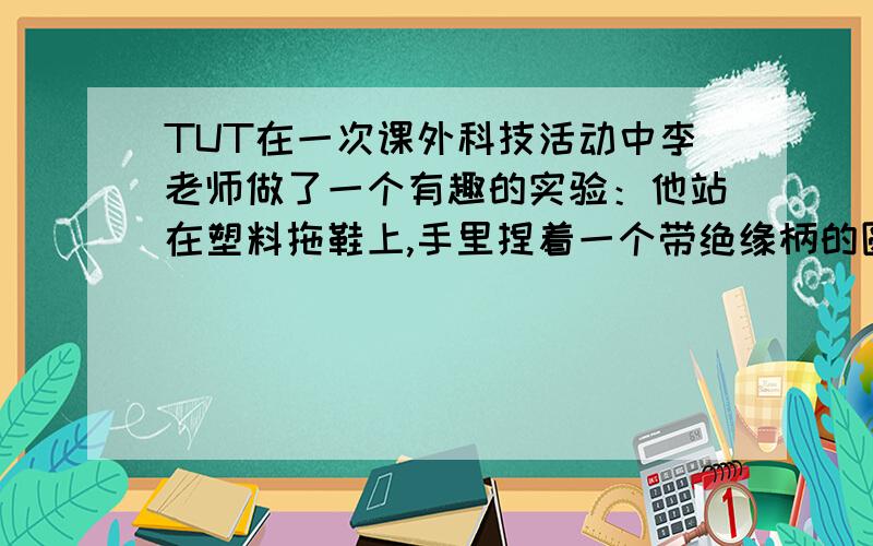 TUT在一次课外科技活动中李老师做了一个有趣的实验：他站在塑料拖鞋上,手里捏着一个带绝缘柄的圆形铜拍,同放在椅子上的毛皮摩擦后立即拍一下自己的胸脯,反复几次之后,他的头发根根竖