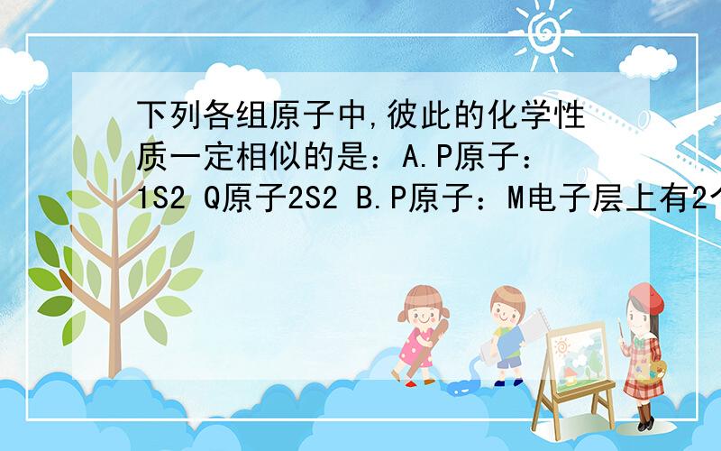 下列各组原子中,彼此的化学性质一定相似的是：A.P原子：1S2 Q原子2S2 B.P原子：M电子层上有2个电子 Q下列各组原子中,彼此的化学性质一定相似的是：A.P原子：1S2 Q原子2S2B.P原子：M电子层上有2