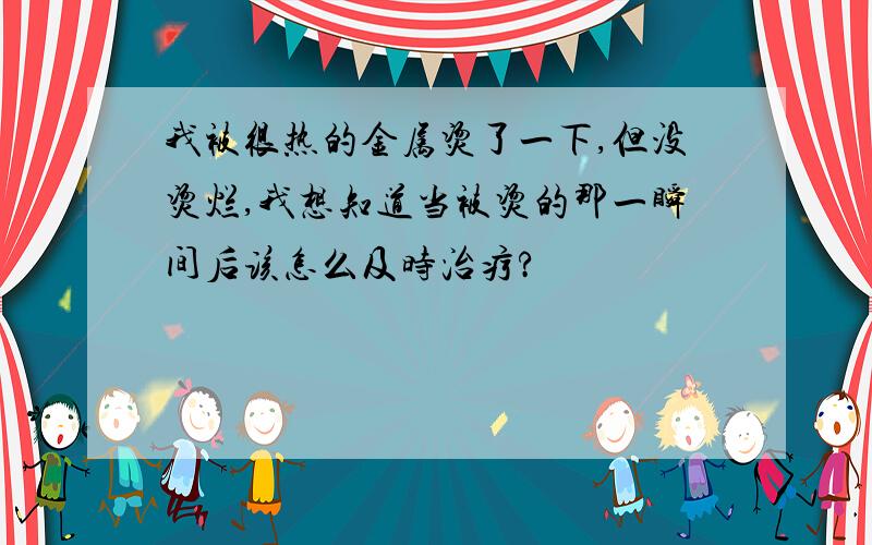 我被很热的金属烫了一下,但没烫烂,我想知道当被烫的那一瞬间后该怎么及时治疗?