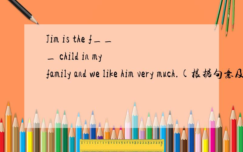 Jim is the f___ child in my family and we like him very much.(根据句意及首字母提示,写出相应的单词