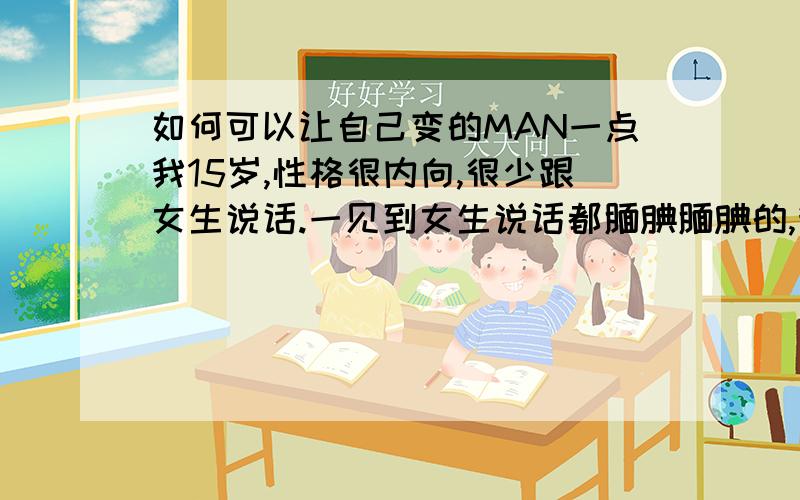 如何可以让自己变的MAN一点我15岁,性格很内向,很少跟女生说话.一见到女生说话都腼腆腼腆的,我想过自己要大胆点,但总是失败了.有什么办法让自己有回点阳刚之气我对那些比较丑的女生都