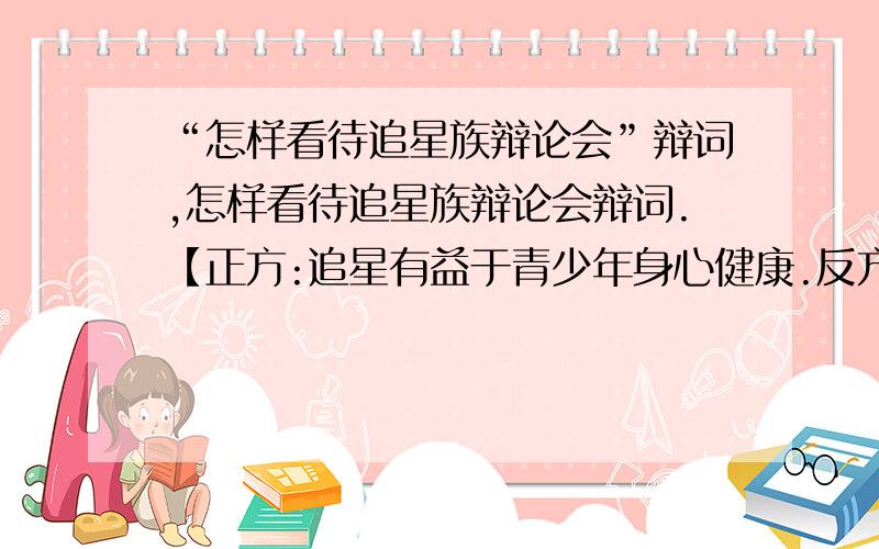 “怎样看待追星族辩论会”辩词,怎样看待追星族辩论会辩词.【正方:追星有益于青少年身心健康.反方:追星不利于青少年身心健康.】『正方、反方的辩词都要』