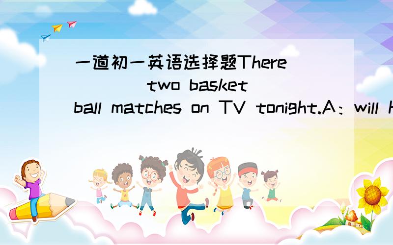 一道初一英语选择题There____two basketball matches on TV tonight.A：will have B：are going to be.C：are going to have.D：will be going to be但D中will和be going to 不都是将来时的代表吗?怎么一句句子里出现两个将来