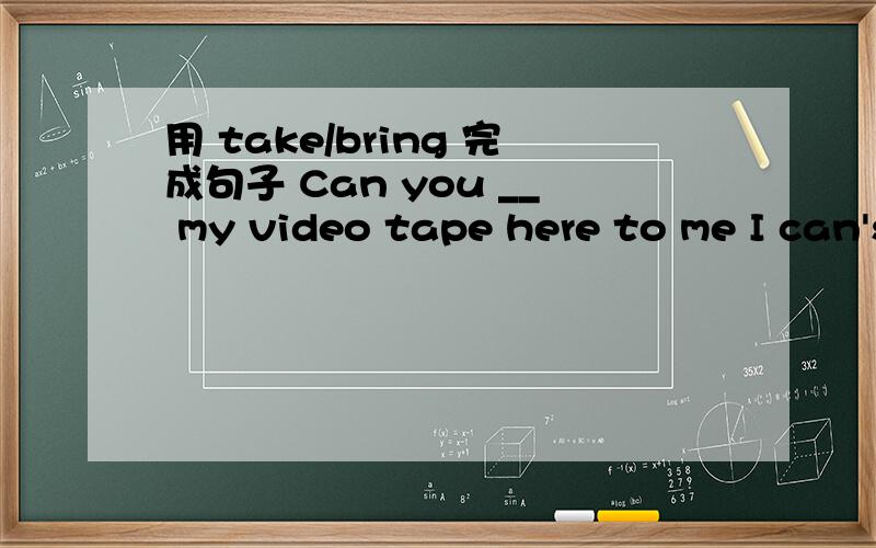 用 take/bring 完成句子 Can you __ my video tape here to me I can's ____ the book to you this afternoon.Boys and girls,please ____your dictionaries to school tomorrow.Please ___ this jscket to your brother.Here is a notebook.you can ___ it?