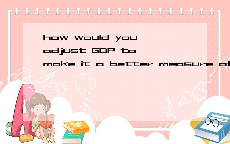 how would you adjust GDP to make it a better measure of social welfare.可以用中文答