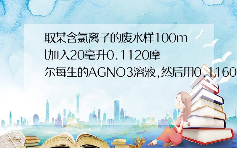 取某含氯离子的废水样100ml加入20毫升0.1120摩尔每生的AGNO3溶液,然后用0.1160摩尔每生nh4scn溶液滴定过量的agno3溶液.用去10毫升.求氯离子含量