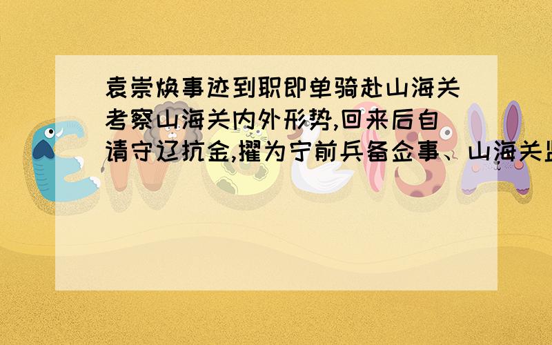 袁崇焕事迹到职即单骑赴山海关考察山海关内外形势,回来后自请守辽抗金,擢为宁前兵备佥事、山海关监军.组织修筑宁远（今辽宁兴城）等地城堡,招练兵马.天启四年再迁山东布政司右参政.