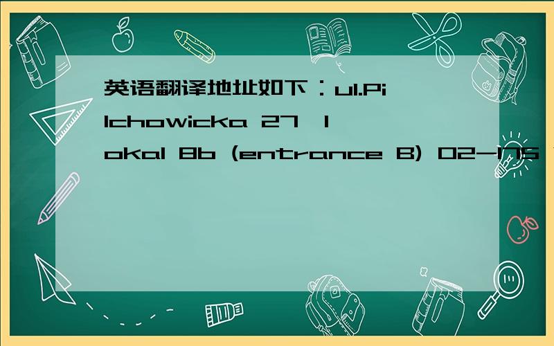 英语翻译地址如下：ul.Pilchowicka 27,lokal 8b (entrance B) 02-175 Warszawa