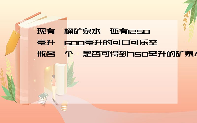 现有一桶矿泉水,还有1250毫升、600毫升的可口可乐空瓶各一个,是否可得到750毫升的矿泉水?为什么?