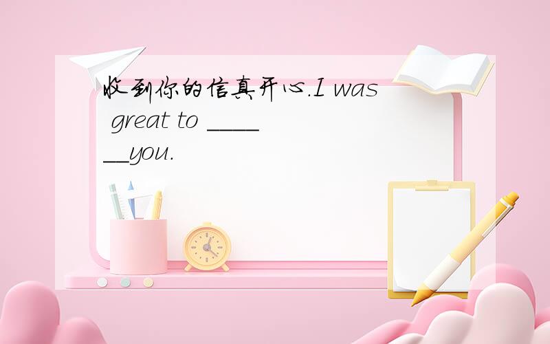 收到你的信真开心.I was great to ______you.