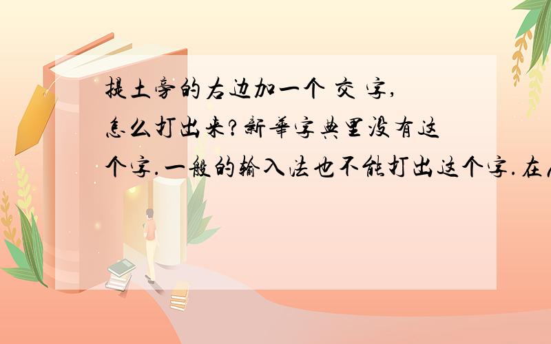 提土旁的右边加一个 交 字,怎么打出来?新华字典里没有这个字.一般的输入法也不能打出这个字.在康熙字典里有这个字。以前我们村名没改前，就一直用这个字。与交同音。如果能打出来。