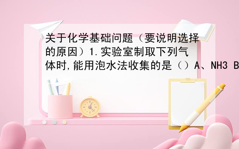 关于化学基础问题（要说明选择的原因）1.实验室制取下列气体时,能用泡水法收集的是（）A、NH3 B、H2 C、SO2 D、NO22.吧是有分馏成不同沸点范围的蒸馏产物是根据各种烃的（）A.熔点不同 B沸