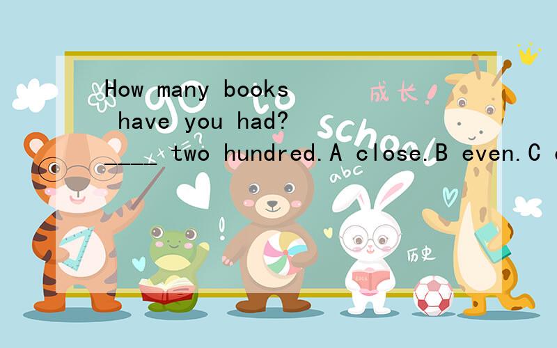 How many books have you had?____ two hundred.A close.B even.C over D before为什么不能是close 接近两百本？