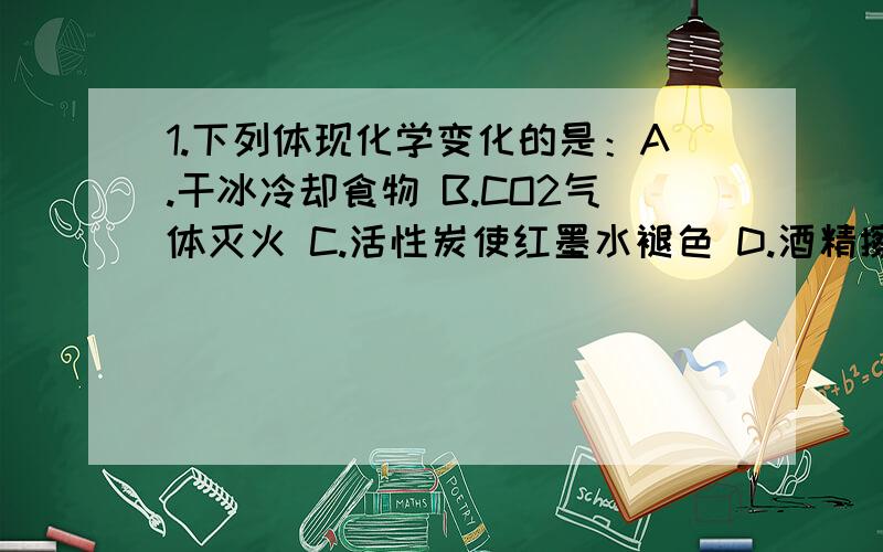 1.下列体现化学变化的是：A.干冰冷却食物 B.CO2气体灭火 C.活性炭使红墨水褪色 D.酒精擦去油迹2.1mol的CH4在1.8mol的O2中燃烧,恰好完全放映.燃烧后的产物既有CO2又有CO,则CO2与CO总的物质的量是：