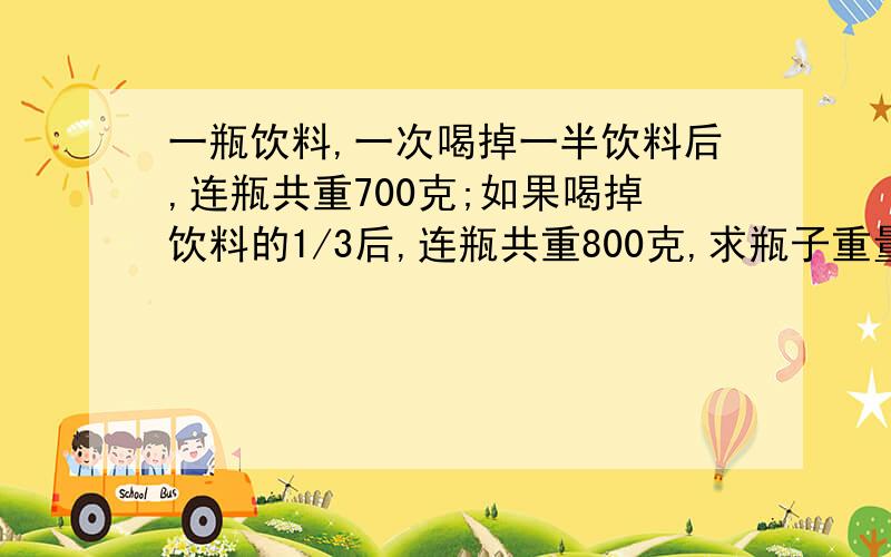 一瓶饮料,一次喝掉一半饮料后,连瓶共重700克;如果喝掉饮料的1/3后,连瓶共重800克,求瓶子重量