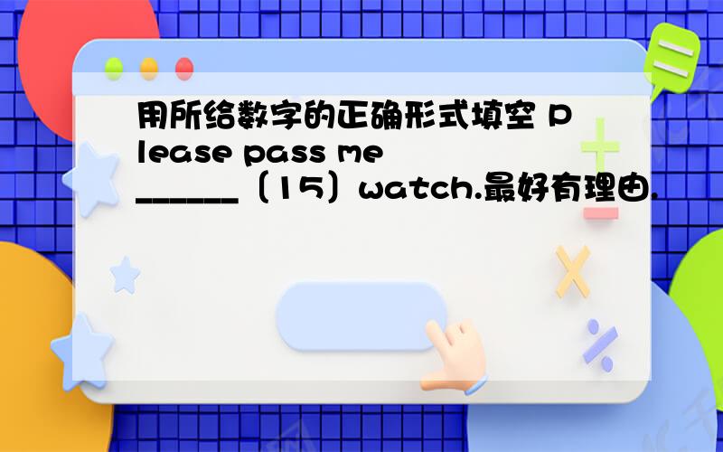 用所给数字的正确形式填空 Please pass me ______〔15〕watch.最好有理由.