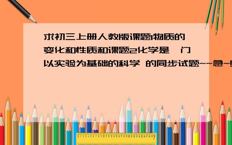 求初三上册人教版课题1物质的变化和性质和课题2化学是一门以实验为基础的科学 的同步试题~~急~!