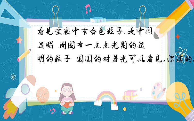 看见空气中有白色粒子.是中间透明  周围有一点点光圈的透明的粒子  圆圆的对着光可以看见,漂浮的,光线好会密密麻麻是什么应该不是视觉错误，我很久就看见过了……