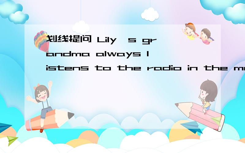 划线提问 Lily's grandma always listens to the radio in the morning划 listens to the radiohis mum buys biscuits at the supermarket划at the supermarketMy mum gave me the book last night 划My mum