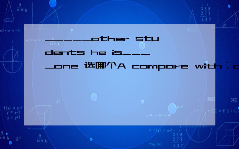 _____other students he is____one 选哪个A compare with：a most satisfyingB compared with:a more satisfyingC compare with the most satisfied