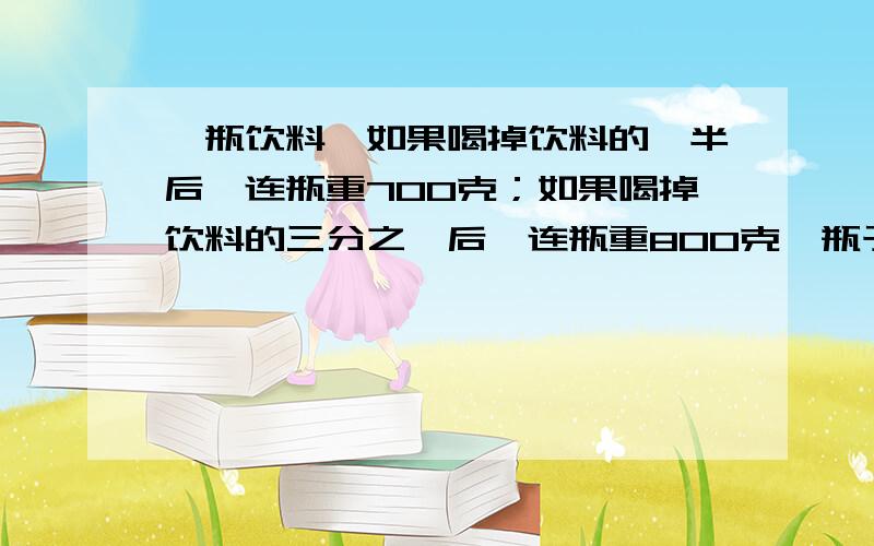 一瓶饮料,如果喝掉饮料的一半后,连瓶重700克；如果喝掉饮料的三分之一后,连瓶重800克,瓶子重多少克?