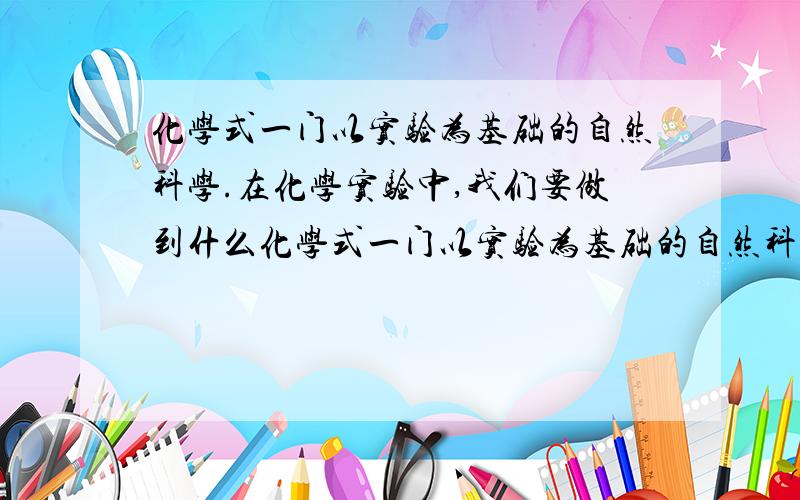 化学式一门以实验为基础的自然科学.在化学实验中,我们要做到什么化学式一门以实验为基础的自然科学.在化学实验中,我们要做到______、_______、_____、_______,努力提高自己的实践能力.总共4