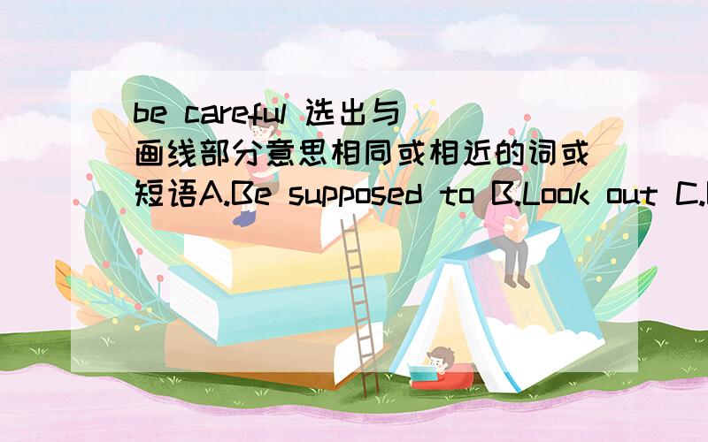 be careful 选出与画线部分意思相同或相近的词或短语A.Be supposed to B.Look out C.Be friendly to D.Look through说明原因喔