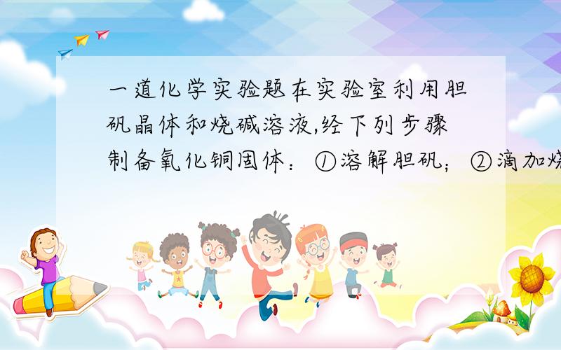 一道化学实验题在实验室利用胆矾晶体和烧碱溶液,经下列步骤制备氧化铜固体：①溶解胆矾；②滴加烧碱溶液；③过滤； ④灼烧滤渣.乙同学改进了上述实验步骤,即把“先过滤后灼烧”改为