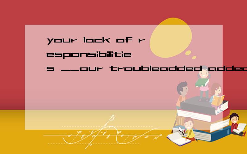 your lack of responsibilities __our troubleadded added to added up to added up