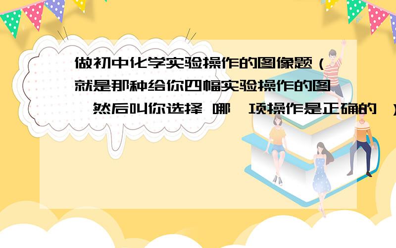 做初中化学实验操作的图像题（就是那种给你四幅实验操作的图,然后叫你选择 哪一项操作是正确的 ）要注意什么呢、帮帮忙..实验操作除了以下要注意的操作还有什么呢1．实验室取用固体