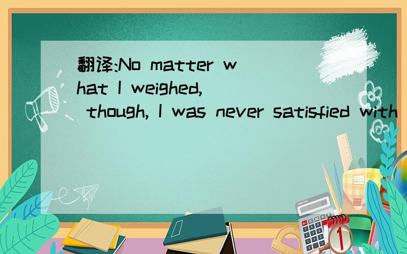 翻译:No matter what I weighed, though, I was never satisfied with the way i looked.尤其是后半句 我觉得有争议 到底是我对自己的看上去的样子不满意 还是用我自己看的方法不满意?