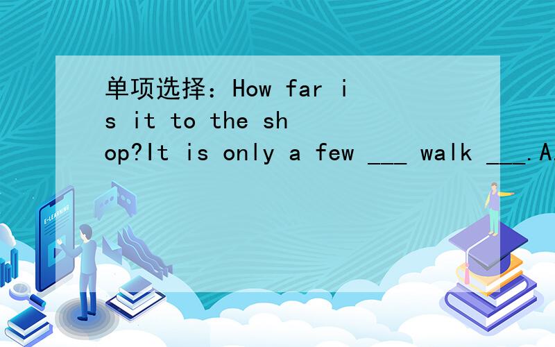 单项选择：How far is it to the shop?It is only a few ___ walk ___.A.minutes;away B.minutes;far C.minutes';far D.minutes';away