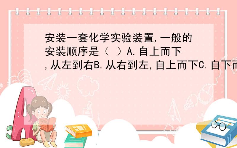 安装一套化学实验装置,一般的安装顺序是（ ）A.自上而下,从左到右B.从右到左,自上而下C.自下而上,从左到右D.从左到右,自下而上   （ 说出来原因!）