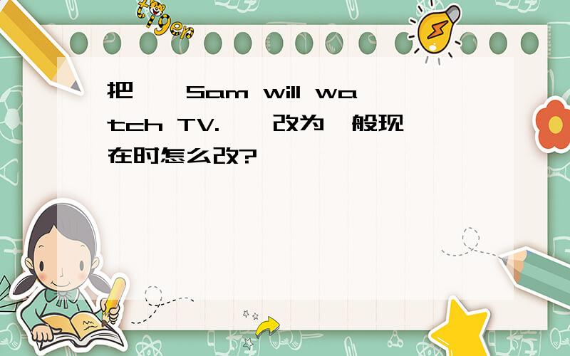 把''Sam will watch TV.''改为一般现在时怎么改?