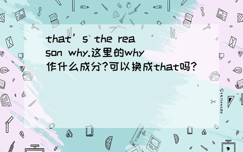 that’s the reason why.这里的why作什么成分?可以换成that吗?